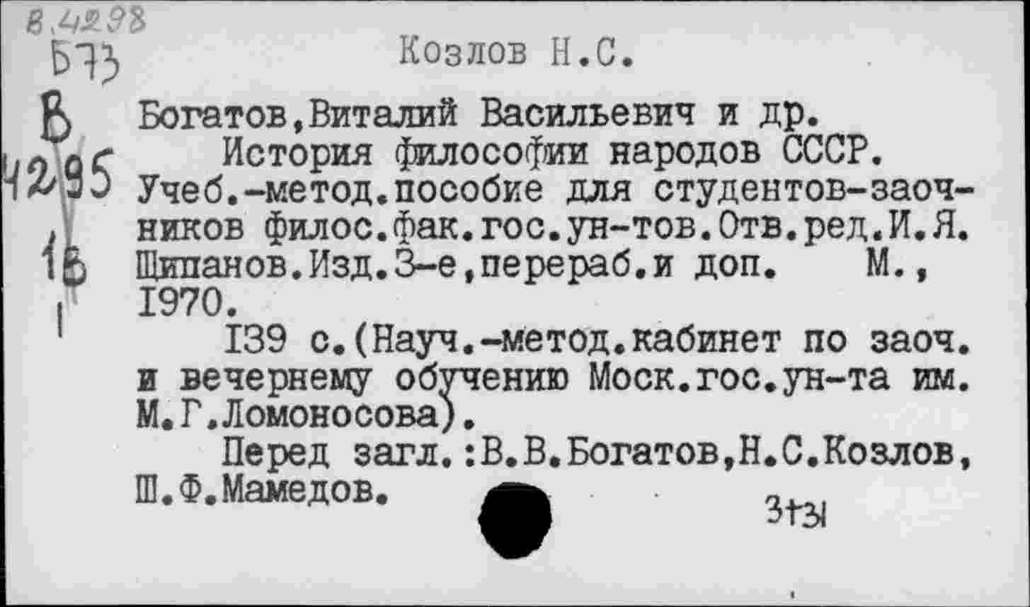 ﻿Козлов Н.С.
5 Богатов,Виталий Васильевич и др.
История философии народов СССР.
Учеб.-метод.пособие для студентов-заоч-. ников филос.фак.гос.ун-тов.Отв.ред.И.Я. 1£ Щипанов.Изд.З-е,перераб.и доп. М.,
I 1970.
1	139 с.(Науч.-метод.кабинет по заоч.
и вечернему обучению Моск.гос.ун-та им.
М.Г,Ломоносова).
Перед загл.:В.В.Богатов,Н.С.Козлов,
Ш.Ф. Мамедов.